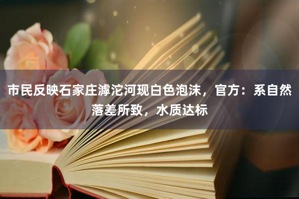 市民反映石家庄滹沱河现白色泡沫，官方：系自然落差所致，水质达标