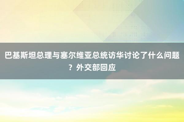 巴基斯坦总理与塞尔维亚总统访华讨论了什么问题?外交部回应