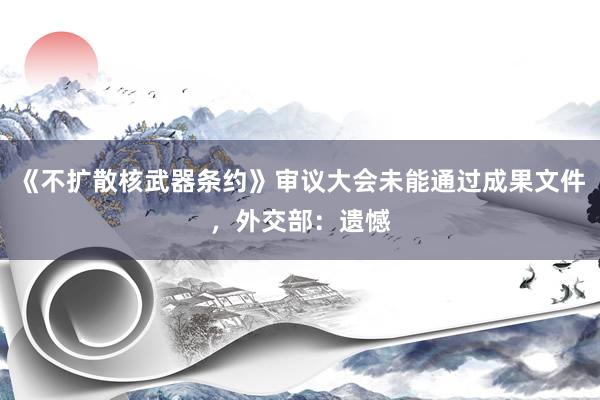 《不扩散核武器条约》审议大会未能通过成果文件,外交部:遗憾