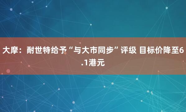 大摩：耐世特给予“与大市同步”评级 目标价降至6.1港元