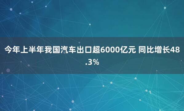 今年上半年我国汽车出口超6000亿元 同比增长48.3%
