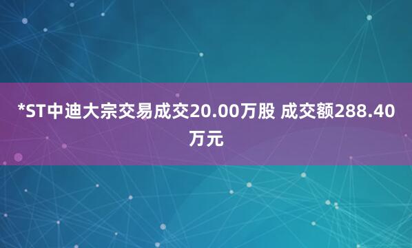 *ST中迪大宗交易成交20.00万股 成交额288.40万元