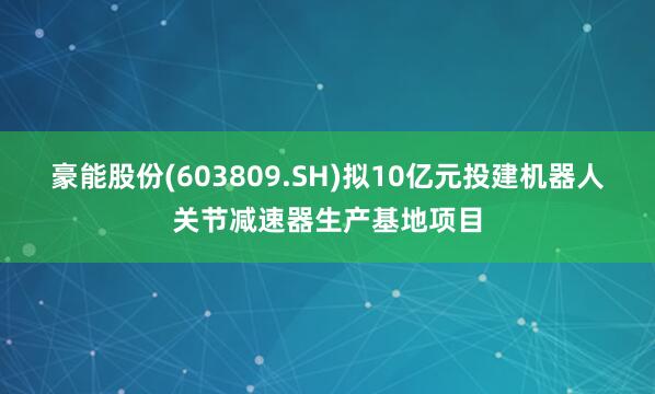 豪能股份(603809.SH)拟10亿元投建机器人关节减速器生产基地项目