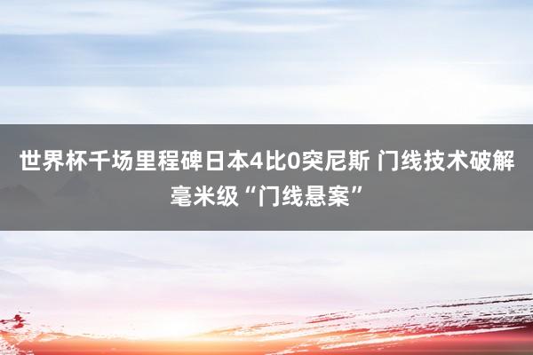 世界杯千场里程碑日本4比0突尼斯 门线技术破解毫米级“门线悬案”