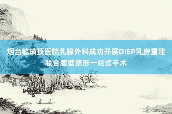 烟台毓璜顶医院乳腺外科成功开展DIEP乳房重建联合腹壁整形一站式手术