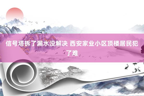 信号塔拆了漏水没解决 西安家业小区顶楼居民犯了难
