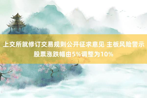 上交所就修订交易规则公开征求意见 主板风险警示股票涨跌幅由5%调整为10%