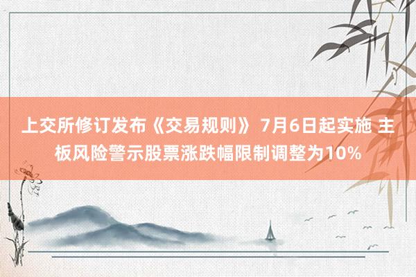 上交所修订发布《交易规则》 7月6日起实施 主板风险警示股票涨跌幅限制调整为10%