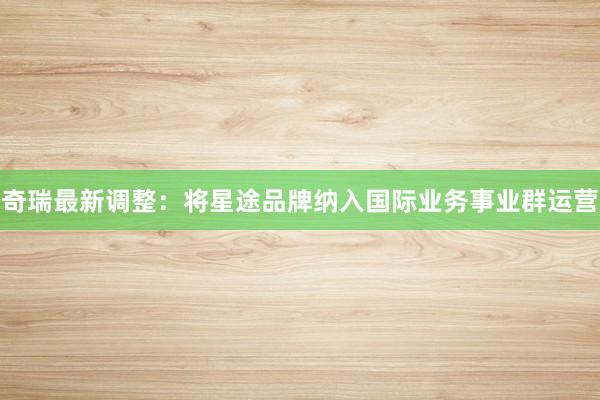 奇瑞最新调整：将星途品牌纳入国际业务事业群运营
