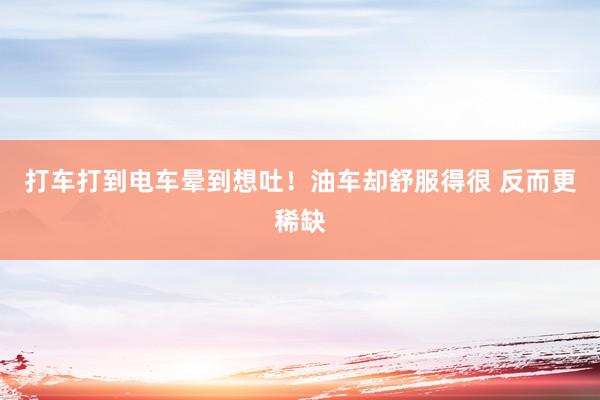 打车打到电车晕到想吐！油车却舒服得很 反而更稀缺