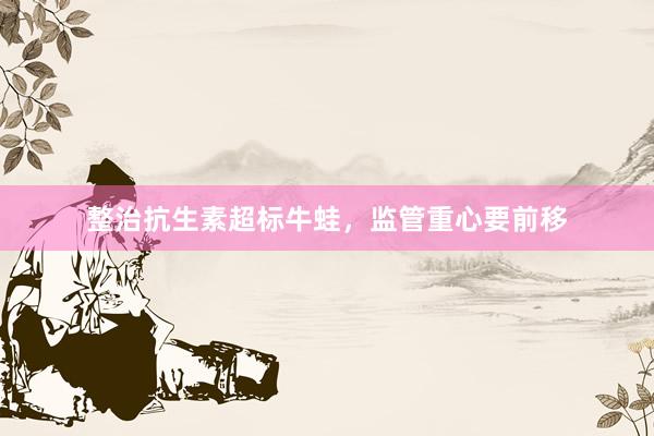 整治抗生素超标牛蛙，监管重心要前移