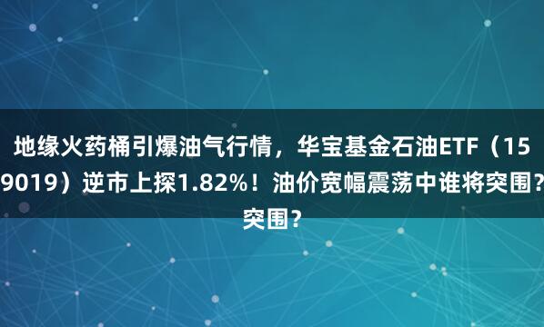 地缘火药桶引爆油气行情，华宝基金石油ETF（159019）逆市上探1.82%！油价宽幅震荡中谁将突围？