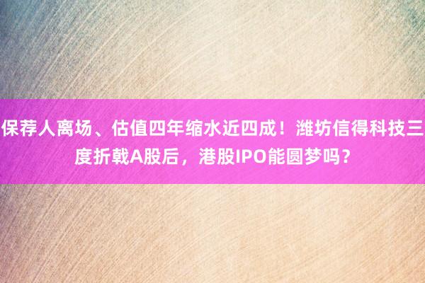保荐人离场、估值四年缩水近四成！潍坊信得科技三度折戟A股后，港股IPO能圆梦吗？