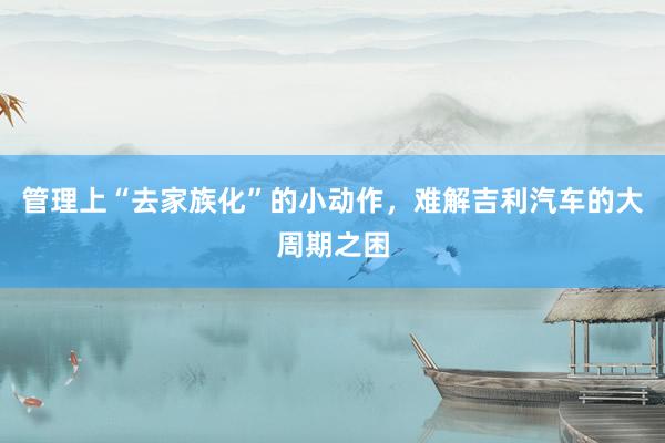 管理上“去家族化”的小动作，难解吉利汽车的大周期之困