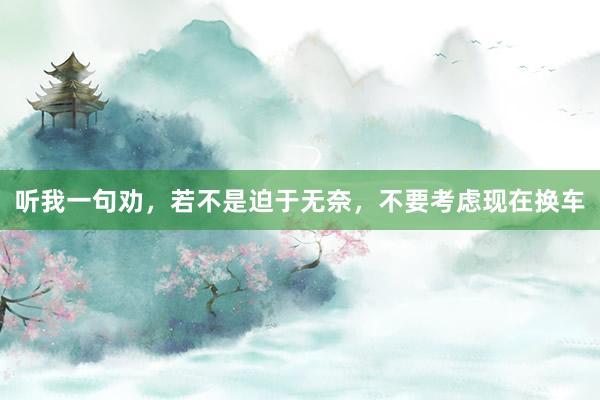 听我一句劝，若不是迫于无奈，不要考虑现在换车