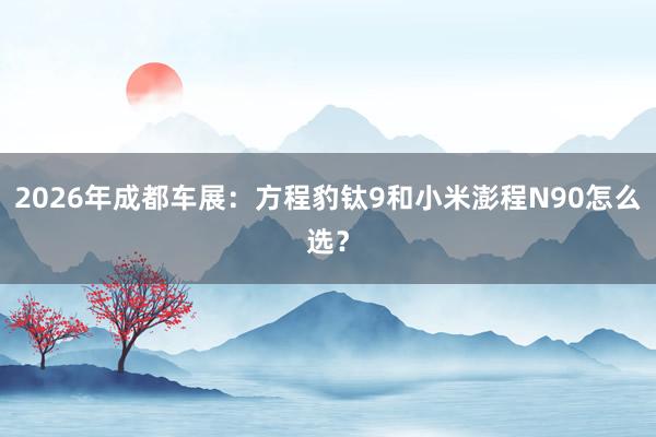 2026年成都车展：方程豹钛9和小米澎程N90怎么选？