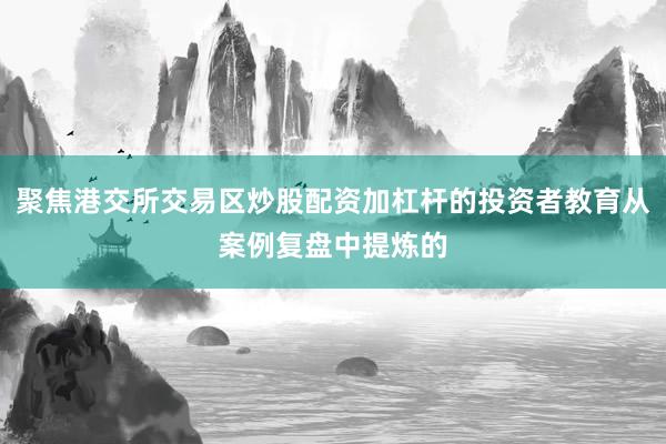 聚焦港交所交易区炒股配资加杠杆的投资者教育从案例复盘中提炼的