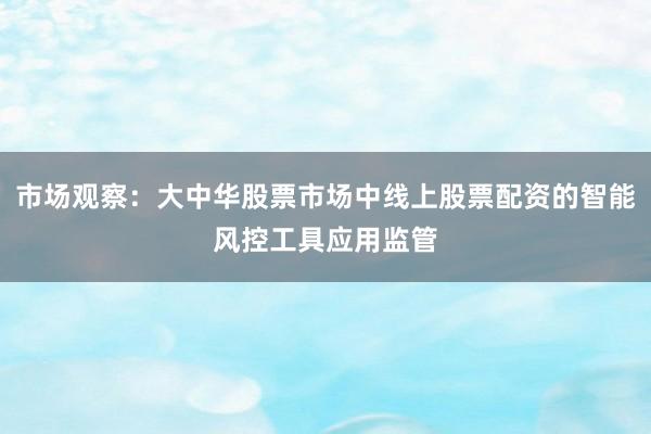 市场观察：大中华股票市场中线上股票配资的智能风控工具应用监管