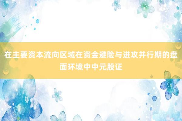 在主要资本流向区域在资金避险与进攻并行期的盘面环境中中元股证
