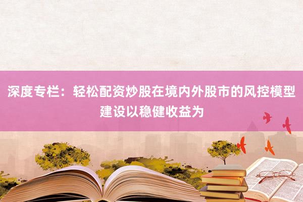 深度专栏：轻松配资炒股在境内外股市的风控模型建设以稳健收益为