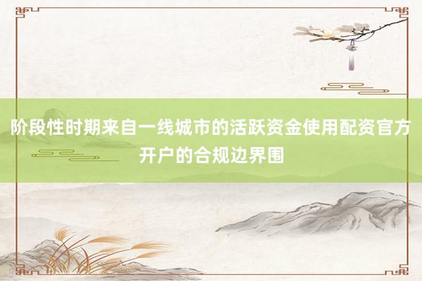 阶段性时期来自一线城市的活跃资金使用配资官方开户的合规边界围