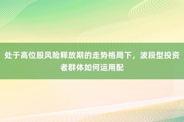 处于高位股风险释放期的走势格局下，波段型投资者群体如何运用配