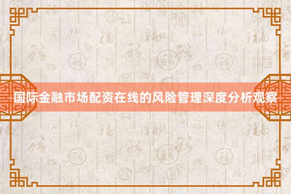 国际金融市场配资在线的风险管理深度分析观察