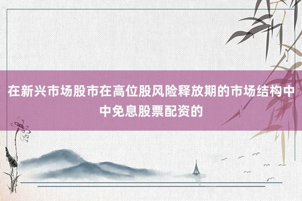 在新兴市场股市在高位股风险释放期的市场结构中中免息股票配资的