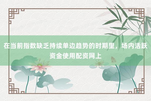 在当前指数缺乏持续单边趋势的时期里，场内活跃资金使用配资网上