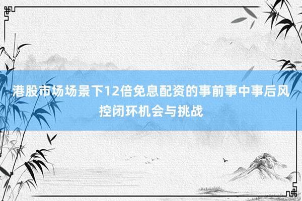 港股市场场景下12倍免息配资的事前事中事后风控闭环机会与挑战