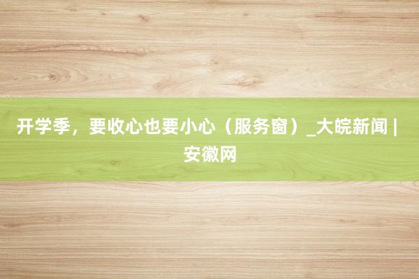 开学季,要收心也要小心(服务窗)_大皖新闻 | 安徽网