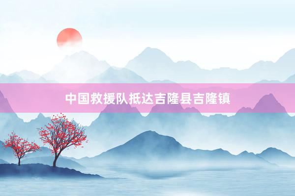 中国救援队抵达吉隆县吉隆镇