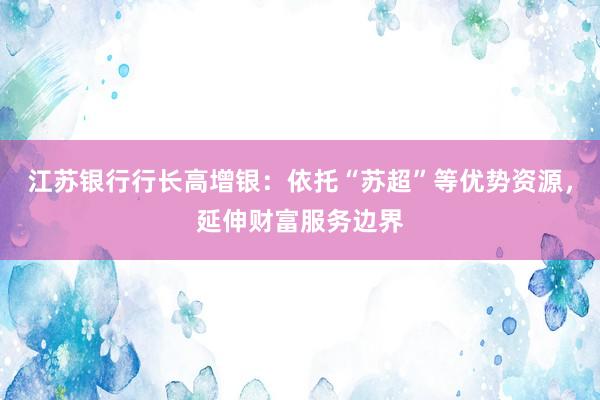 江苏银行行长高增银：依托“苏超”等优势资源，延伸财富服务边界