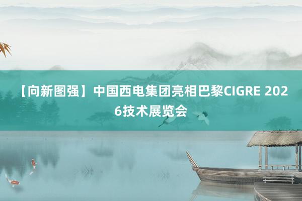 【向新图强】中国西电集团亮相巴黎CIGRE 2026技术展览会