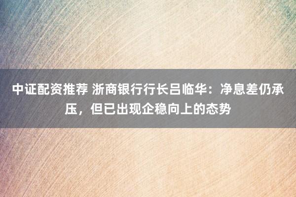 中证配资推荐 浙商银行行长吕临华：净息差仍承压，但已出现企稳向上的态势