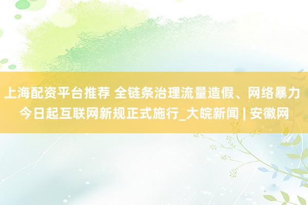 上海配资平台推荐 全链条治理流量造假、网络暴力 今日起互联网新规正式施行_大皖新闻 | 安徽网