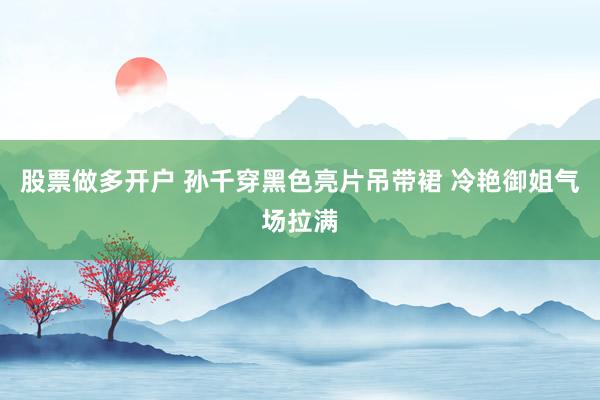 股票做多开户 孙千穿黑色亮片吊带裙 冷艳御姐气场拉满