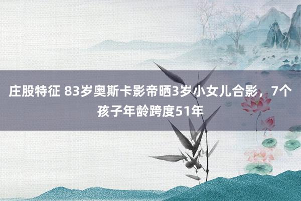 庄股特征 83岁奥斯卡影帝晒3岁小女儿合影，7个孩子年龄跨度51年