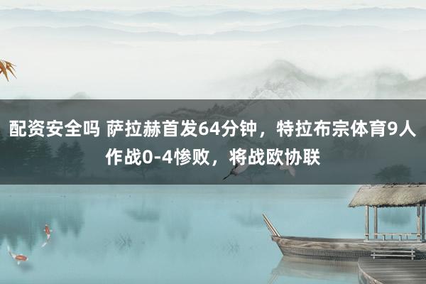 配资安全吗 萨拉赫首发64分钟，特拉布宗体育9人作战0-4惨败，将战欧协联
