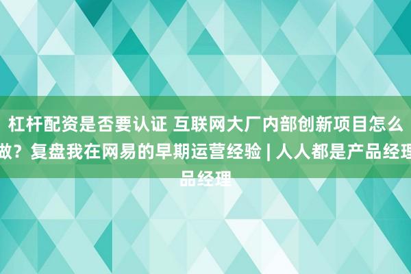 杠杆配资是否要认证 互联网大厂内部创新项目怎么做？复盘我在网易的早期运营经验 | 人人都是产品经理