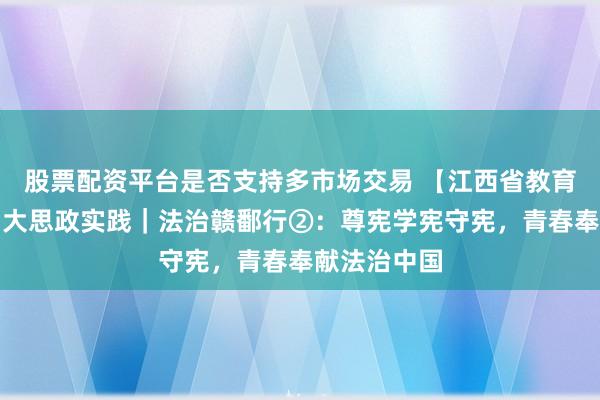 股票配资平台是否支持多市场交易 【江西省教育厅】：暑期大思政实践｜法治赣鄱行②：尊宪学宪守宪，青春奉献法治中国