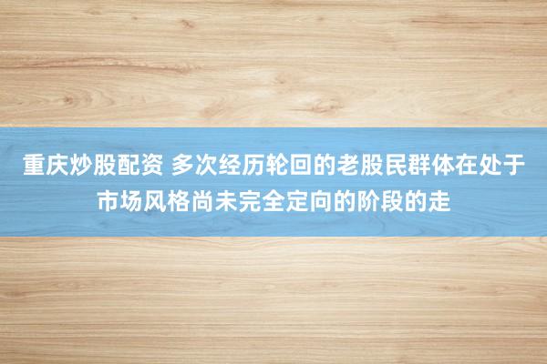 重庆炒股配资 多次经历轮回的老股民群体在处于市场风格尚未完全定向的阶段的走