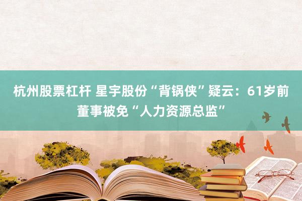 杭州股票杠杆 星宇股份“背锅侠”疑云：61岁前董事被免“人力资源总监”