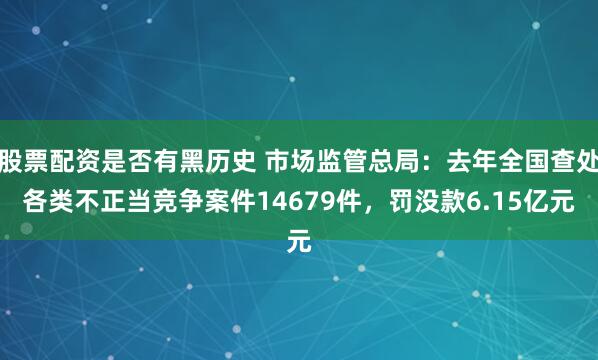 股票配资是否有黑历史 市场监管总局：去年全国查处各类不正当竞争案件14679件，罚没款6.15亿元