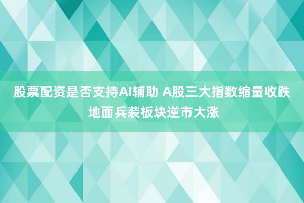 股票配资是否支持AI辅助 A股三大指数缩量收跌 地面兵装板块逆市大涨