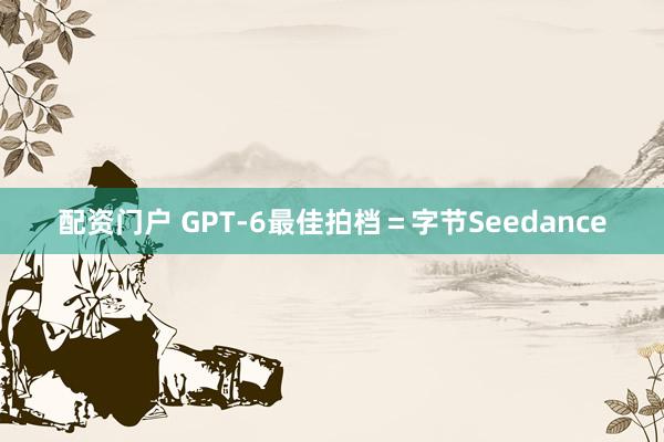 配资门户 GPT-6最佳拍档＝字节Seedance