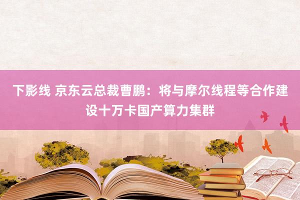 下影线 京东云总裁曹鹏：将与摩尔线程等合作建设十万卡国产算力集群
