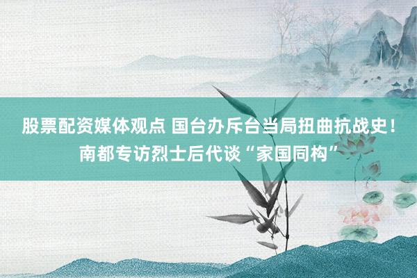股票配资媒体观点 国台办斥台当局扭曲抗战史！南都专访烈士后代谈“家国同构”