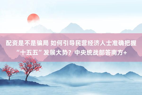 配资是不是骗局 如何引导民营经济人士准确把握“十五五”发展大势?中央统战部答南方+