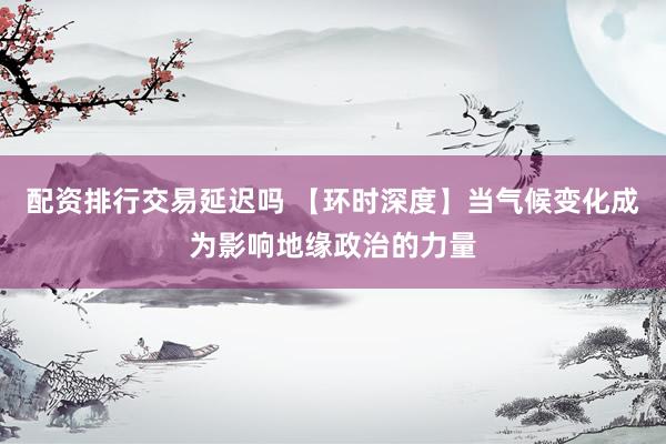 配资排行交易延迟吗 【环时深度】当气候变化成为影响地缘政治的力量